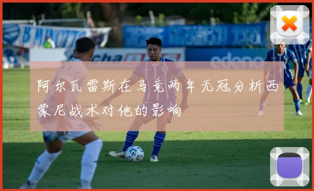 阿尔瓦雷斯在马竞两年无冠分析西蒙尼战术对他的影响