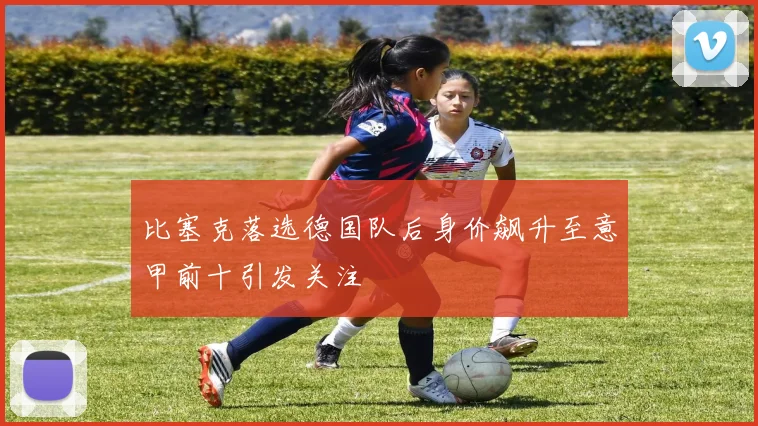 比塞克落选德国队后身价飙升至意甲前十引发关注