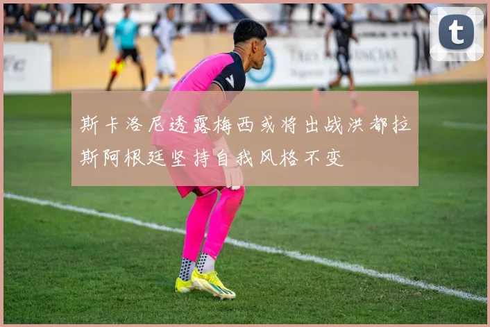 斯卡洛尼透露梅西或将出战洪都拉斯阿根廷坚持自我风格不变
