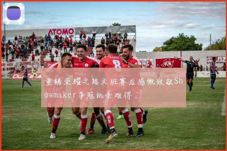 重铸荣耀之路文班赛后感慨致敬Showmaker争冠机会难得