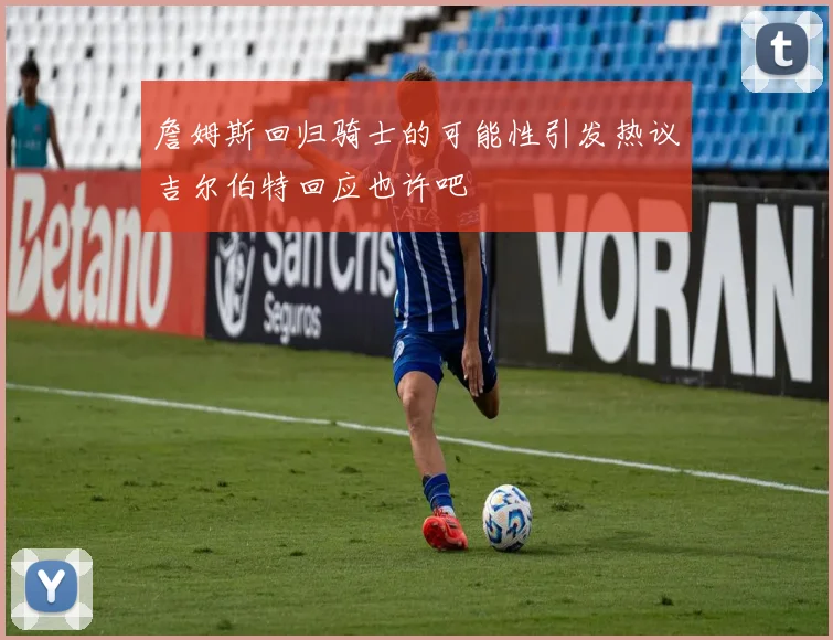 詹姆斯回归骑士的可能性引发热议吉尔伯特回应也许吧