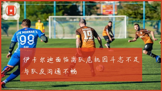 伊卡尔迪面临离队危机因斗志不足与队友沟通不畅