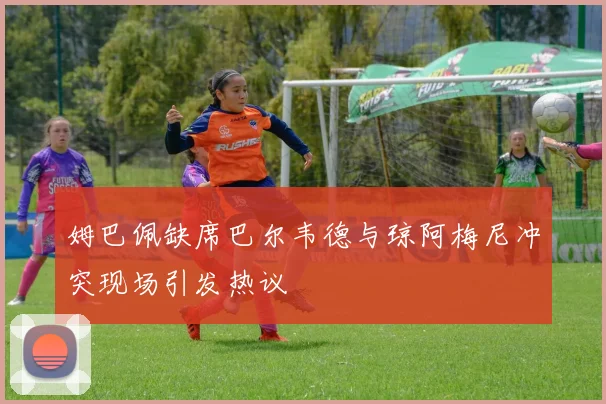 姆巴佩缺席巴尔韦德与琼阿梅尼冲突现场引发热议