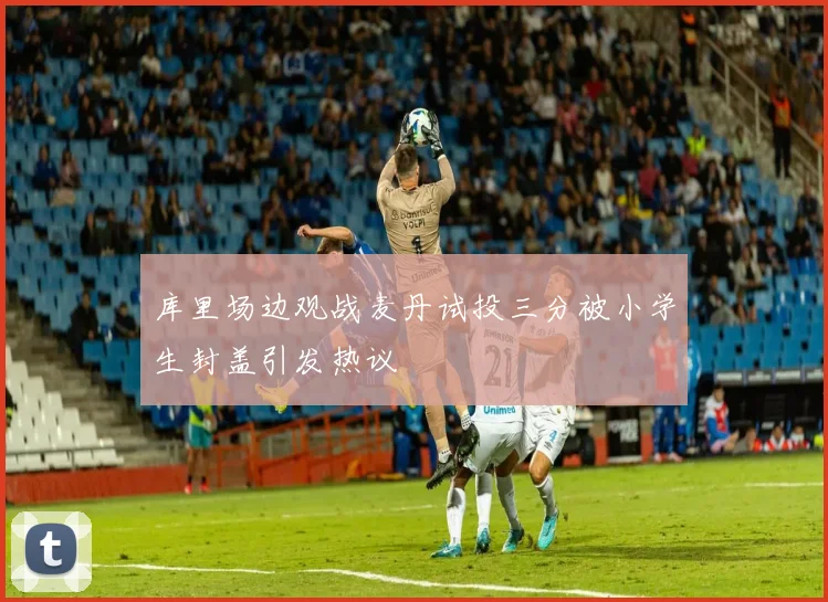 库里场边观战麦丹试投三分被小学生封盖引发热议