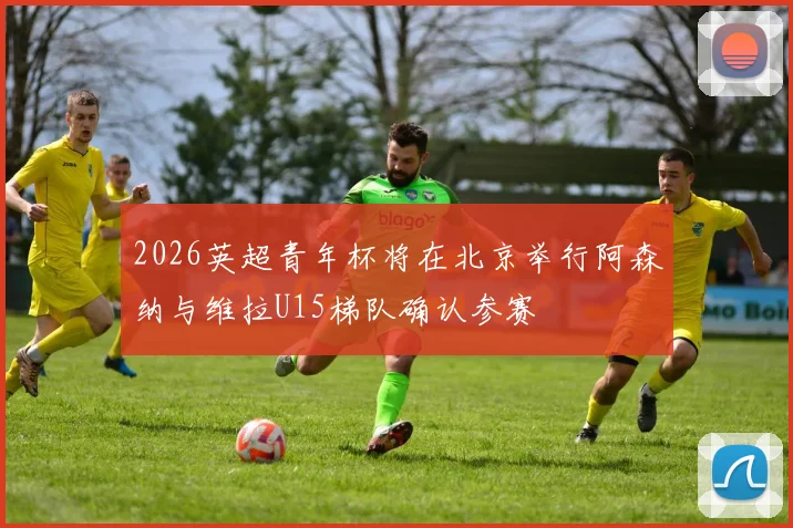 2026英超青年杯将在北京举行阿森纳与维拉U15梯队确认参赛