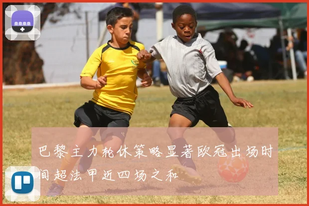 巴黎主力轮休策略显著欧冠出场时间超法甲近四场之和