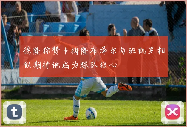 德隆称赞卡梅隆布泽尔与班凯罗相似期待他成为球队核心