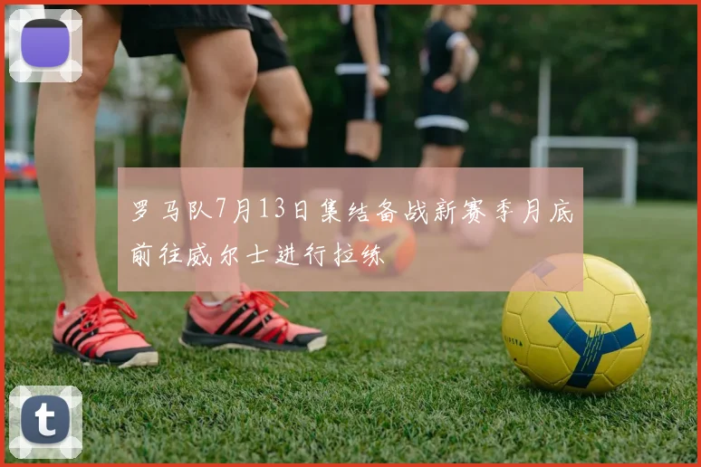 罗马队7月13日集结备战新赛季月底前往威尔士进行拉练