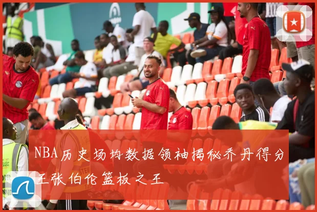 NBA历史场均数据领袖揭秘乔丹得分王张伯伦篮板之王