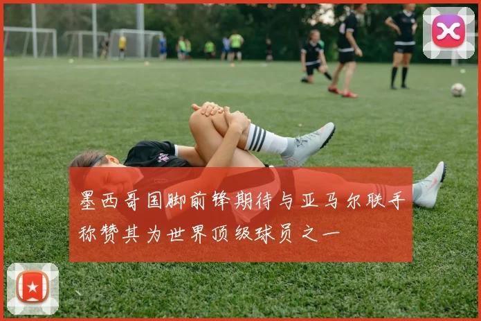 墨西哥国脚前锋期待与亚马尔联手称赞其为世界顶级球员之一