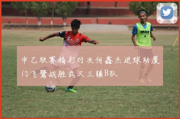 中乙联赛精彩对决何鑫杰进球助厦门飞鹭战胜武汉三镇B队