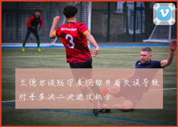 兰德尔谈防守表现称开局失误导致对手多次二次进攻机会