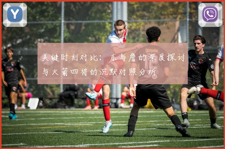 关键时刻对比：东与詹的深度探讨与火箭四将的沉默对照分析