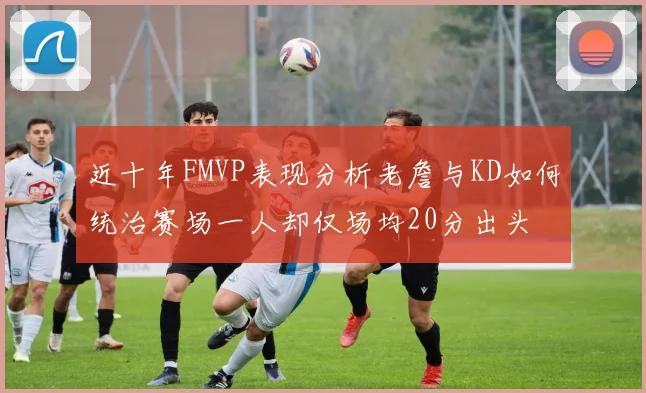 近十年FMVP表现分析老詹与KD如何统治赛场一人却仅场均20分出头