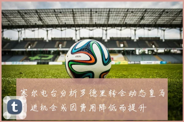 塞尔电台分析罗德里转会动态皇马引进机会或因费用降低而提升