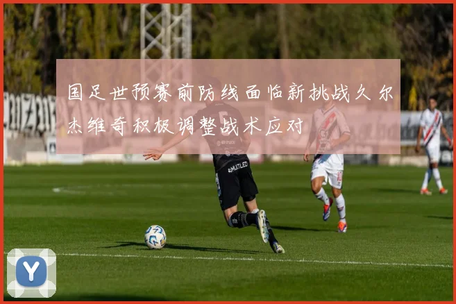 国足世预赛前防线面临新挑战久尔杰维奇积极调整战术应对